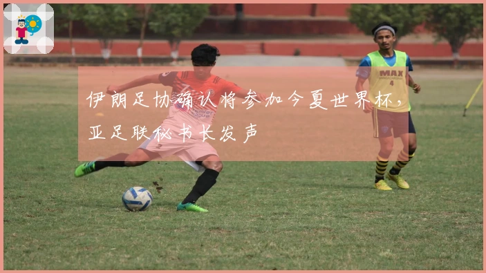 伊朗足协确认将参加今夏世界杯，亚足联秘书长发声