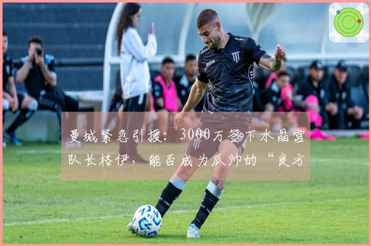 曼城紧急引援：3000万签下水晶宫队长格伊，能否成为瓜帅的“良方”？