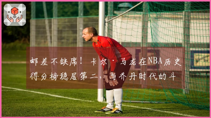 邮差不缺席！卡尔·马龙在NBA历史得分榜稳居第二，与乔丹时代的斗争