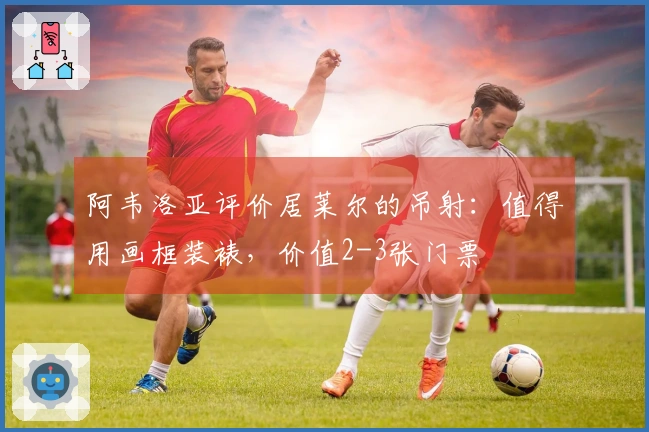 阿韦洛亚评价居莱尔的吊射：值得用画框装裱，价值2-3张门票