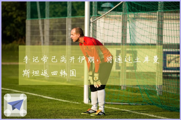 李记帝已离开伊朗，将通过土库曼斯坦返回韩国