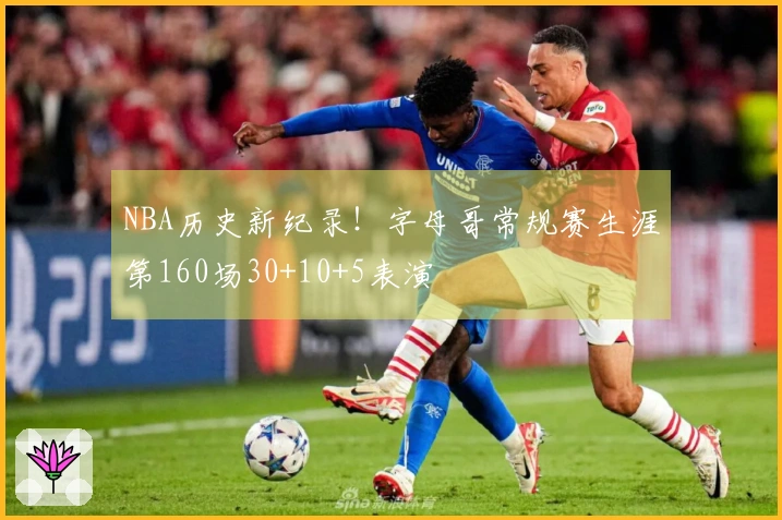 NBA历史新纪录！字母哥常规赛生涯第160场30+10+5表演