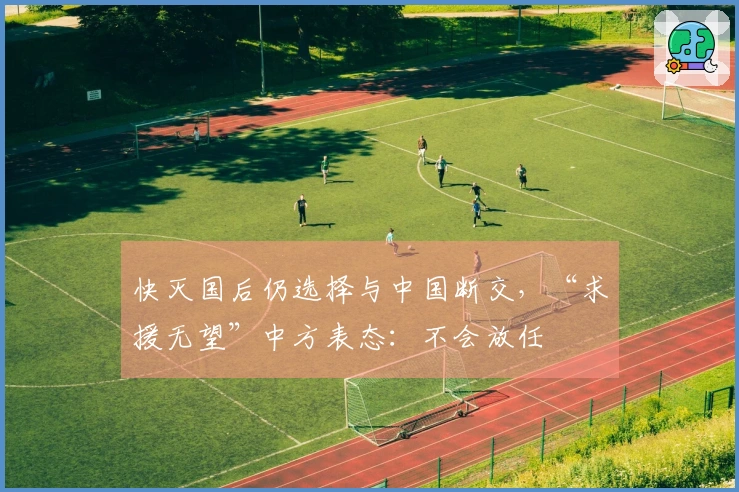 快灭国后仍选择与中国断交，“求援无望”中方表态：不会放任
