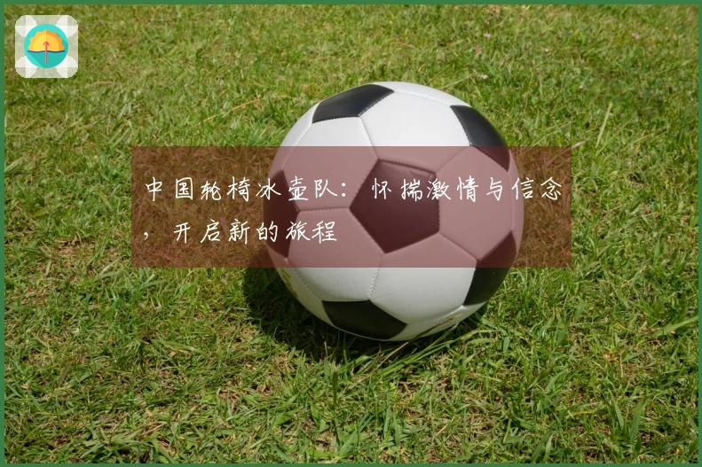 中国轮椅冰壶队：怀揣激情与信念，开启新的旅程