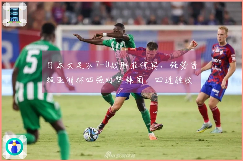 日本女足以7-0战胜菲律宾，强势晋级亚洲杯四强对阵韩国，四连胜收获24球