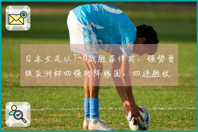 日本女足以7-0战胜菲律宾，强势晋级亚洲杯四强对阵韩国，四连胜收获24球