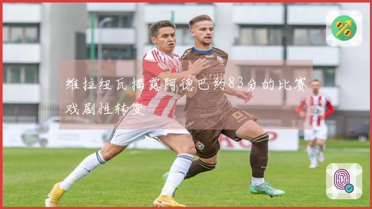 维拉纽瓦揭露阿德巴约83分的比赛戏剧性转变