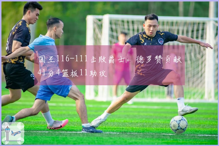 国王116-111击败爵士，德罗赞贡献41分4篮板11助攻