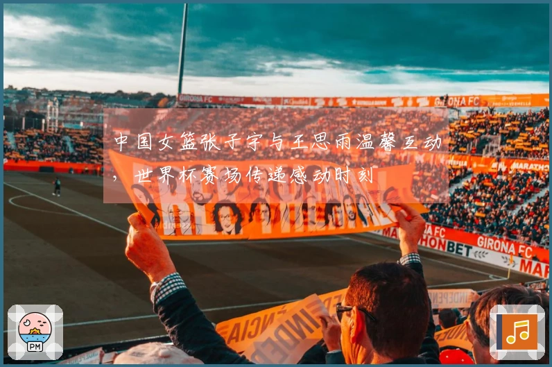 中国女篮张子宇与王思雨温馨互动，世界杯赛场传递感动时刻